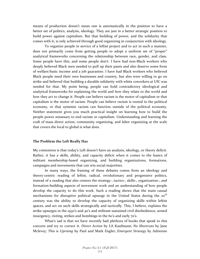 means of production doesn’t mean one is automatically in the position to have a
better set of politics, analysis, ideology. They are just in a better strategic position to
build power against capitalism. But that building of power, and the solidarity that
comes with it, is only achieved through good organizing in conjunction with ideology.

To organize people in service of a leftist project and to act in such a manner,
does not primarily come from getting people to adopt a uniform set of “proper”
analytical frameworks concerning the relationship between race, gender, and class.
Some people have this, and some people don't. | have had non-Black workers who
deeply believed Black men needed to pull up their pants and also deserve some form
of welfare/basic income and a job guarantee. | have had Black workers who believed
Black people need their own businesses and country, but also were willing to go on
strike and believed that building a durable solidarity with white coworkers at UIC was
needed for that. My point being, people can hold contradictory ideological and
analytical frameworks for explaining the world and how they relate to the world and
how they act to change it. People can believe racism is the motor of capitalism or that
capitalism is the motor of racism. People can believe racism is rooted in the political
economy, or that systemic racism can function outside of the political economy.
Neither statement gives you much practical insight on learning how to build the
people power nessesary to end racism or capitalism. Understanding and learning the
craft of mass direct action, community organizing, and labor organizing at the scale
that covers the local to global is what does.

 

The Problem the Left Really Has

My contention is that today’s Left doesn’t have an analysis, ideology, or theory deficit.
Rather, it has a skills, ability, and capacity deficit when it comes to the basics of
militant membership-based organizing, and building organizations, formations,
campaigns and movements that can win social majorities.

In many ways, the framing of these debates comes from an ideology and
theory-centrie reading of leftist, radical, revolutionary and progressive politics,
instead of a reading that also centers the strategy-, tactics-, skills-, organization-, and
formation-building aspects of movement work and an understanding of how people
develop the capacity to do this work. Such a reading shows that the main causal
mechanisms for disruptive political upsurge in the United States during the 20"
century was the ability to develop the capacity of organizing skills within leftist
spaces, and act on such skills strategically and tactically. This, | believe, explains the
strike upsurges in the 1930's and 4o’s and militant sustained civil disobedience, armed
insurgency, rioting, strikes and bombings in the 60's and early 70's.

What's sad is that we have recently had plethora of books that speak to this
concern and try to correct it. Direct Action by LA Kaufmann; No Shortcuts by Jane
Mclevey; This is Uprising by Paul and Mark Engler; Emergent Strategy by Adrienne

 

Propter Now 2:1 (Fall 2017)
in
